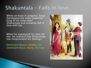 While on hunt in Jangales, King
Dushyanta the most powerful
king of his time meet
Shakuntala and instantly fell in
love with her.
When he expressed his love for
her, he realized that Shakuntala
too reciprocated his feelings.
Dominant Bhava: utsaha, rati
Dominant Rasa: veera, shringar

 