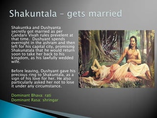 Shakuntka and Dushyanta
secretly got married as per
Gandarv Vivah rules prevelent at
that time. Dushyant spends
overnight in the ashram and then
left for his capital city, promising
Shakunatala that he would return
soon to take her back to his
kingdom, as his lawfully wedded
wife.
Before leaving, Dushyant gave his
precious ring to Shakuntala, as a
sign of his love for her. He also
particularly asked her not to lose
it under any circumstance.
Dominant Bhava: rati
Dominant Rasa: shringar

 