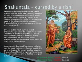 





After Dushyanta's departure from the ashram,
Shakuntala spent much time dreaming about him
and was often in her own dream world, neither
eating nor sleeping properly. One day, rishi
Durvasa, who was infamous for his nasty temper,
came to the ashram. Lost in her thoughts,
Shakuntala failed to notice the sage and did not
greet him properly.
Enraged by this insult, Durvasa cursed
Shakuntala, saying that the person of her dreams
would forget about her altogether. As he was
about to depart, one of Shakuntala's friends
explained to him the real reason behind
Shakuntala's distraction and that it was never her
intention to insult the rishi.
Understanding Shakuntala's state and realizing
that she was truly innocent; Durvasa modified his
curse saying that the person who had forgotten
Shakuntala would recall everything if she showed
him a personal token of love that had been given
to her.

Dominant Bhava: krodh, shoka
Dominant Rasa: raudra, karuna

 
