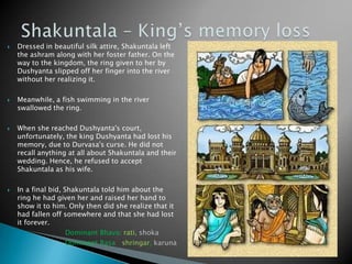 







Dressed in beautiful silk attire, Shakuntala left
the ashram along with her foster father. On the
way to the kingdom, the ring given to her by
Dushyanta slipped off her finger into the river
without her realizing it.
Meanwhile, a fish swimming in the river
swallowed the ring.
When she reached Dushyanta's court,
unfortunately, the king Dushyanta had lost his
memory, due to Durvasa's curse. He did not
recall anything at all about Shakuntala and their
wedding. Hence, he refused to accept
Shakuntala as his wife.
In a final bid, Shakuntala told him about the
ring he had given her and raised her hand to
show it to him. Only then did she realize that it
had fallen off somewhere and that she had lost
it forever.
Dominant Bhava: rati, shoka
Dominant Rasa: shringar, karuna

 