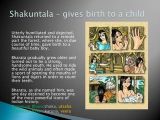 Utterly humiliated and dejected,
Shakuntala returned to a remote
part the forest, where she, in due
course of time, gave birth to a
beautiful baby boy.
Bharata gradually grew older and
turned out to be a strong,
handsome youth. He used to ride
the wild animals and often made
a sport of opening the mouths of
lions and tigers in order to count
their teeth.
Bharata, as she named him, was
one day destined to become one
of the most powerful icons of
Indian history.
Dominant Bhava:shoka, utsaha
Dominant Rasa: karuna, veera

 