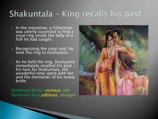 





In the meantime, a fisherman
was utterly surprised to find a
royal ring inside the belly of a
fish he had caught.
Recognizing the royal seal, he
took the ring to Dushyanta.
As he held the ring, Dushyanta
immediately recalled his past his love for Shakuntala, the
wonderful time spent with her
and the memories of his lovely
bride.

Dominant Bhava: vismaya, rati
Dominant Rasa:adbhuta, shringar

 