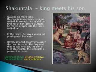 





Wasting no more time,
Dushyanta immediately sets out
to find Shakuntala. As he did not
find her at her father's ashram,
he moves deeper into the forest
to find her.
In the forest, he saw a young lad
playing with lion cubs.
Utterly amazed, Dushyanta asked
the boy his name. The boy said
that he was Bharata, the son of
King Dushyanta, the king gets a
pleasant surprise.

Dominant Bhava: utsaha, vismaya,
Dominant Rasa: veera, adbhuta

 