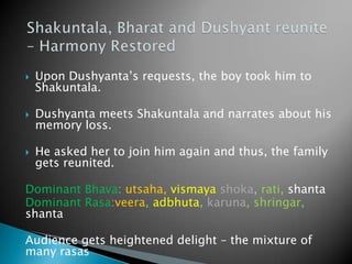 

Upon Dushyanta’s requests, the boy took him to
Shakuntala.



Dushyanta meets Shakuntala and narrates about his
memory loss.



He asked her to join him again and thus, the family
gets reunited.

Dominant Bhava: utsaha, vismaya shoka, rati, shanta
Dominant Rasa:veera, adbhuta, karuna, shringar,
shanta
Audience gets heightened delight – the mixture of
many rasas

 