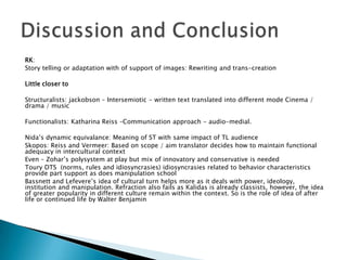 RK:
Story telling or adaptation with of support of images: Rewriting and trans-creation
Little closer to
Structuralists: jackobson – Intersemiotic - written text translated into different mode Cinema /
drama / music
Functionalists: Katharina Reiss –Communication approach - audio-medial.
Nida’s dynamic equivalance: Meaning of ST with same impact of TL audience
Skopos: Reiss and Vermeer: Based on scope / aim translator decides how to maintain functional
adequacy in intercultural context
Even – Zohar’s polysystem at play but mix of innovatory and conservative is needed
Toury DTS (norms, rules and idiosyncrasies) idiosyncrasies related to behavior characteristics
provide part support as does manipulation school
Bassnett and Lefevere’s idea of cultural turn helps more as it deals with power, ideology,
institution and manipulation. Refraction also fails as Kalidas is already classists, however, the idea
of greater popularity in different culture remain within the context. So is the role of idea of after
life or continued life by Walter Benjamin

 
