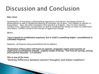 More closer
hermeneutics of translation ( philosophical approach to translation) by George Steiner as
philosophical as well as intellectual working of translator are at work : first Kalidas as rewriter or
transcreator, later, the other translators from Sanskrit to English) . Thus his four motions:
initiative trust, aggression, incorporation as well as compensation brings us closer to understand
rasa theory. I remain critical to the concept of aggression though.

Where
“rasa is based on conditioned responses, but in itself is something higher: unconditional or
cultivated response.
However, all theories discussed before fail to address
“Realization of Rasa when self looses its egoistic, pragmatic aspect and assumes an
impersonal contemplative attitude – highest modes of being – free from all carving, striving
and external necessity – it is blissful”.
This is one of the most

“Striking Difference between western thoughts and Indian traditions”

 