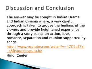 The answer may be sought in Indian Drama
and Indian Cinema where, a very careful
approach is taken to arouse the feelings of the
viewers and provide heightened experience
through a story based on action, love,
romance, separation and reunion supported by
songs.
http://www.youtube.com/watch?v=47G2aZ3sl
-c&feature=youtu.be
Hindi Center

 