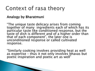 Analogy by Bharatmuni

“The unique taste delicacy arises from coming
together of many ingredients each of which has its
particular taste like conditioned response, but the
taste of dish is different and of a higher order than
that of each component”, the later one is
unconditioned response or called cultivated
response.
“Similarly cooking involves providing heat as well
as expertise – thus it not only involves bhavas but
poetic inspiration and poetic art as well”

 