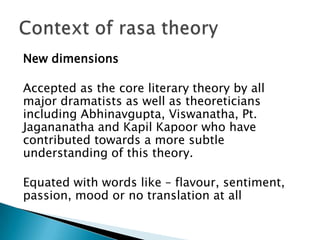 New dimensions
Accepted as the core literary theory by all
major dramatists as well as theoreticians
including Abhinavgupta, Viswanatha, Pt.
Jagananatha and Kapil Kapoor who have
contributed towards a more subtle
understanding of this theory.
Equated with words like – flavour, sentiment,
passion, mood or no translation at all

 
