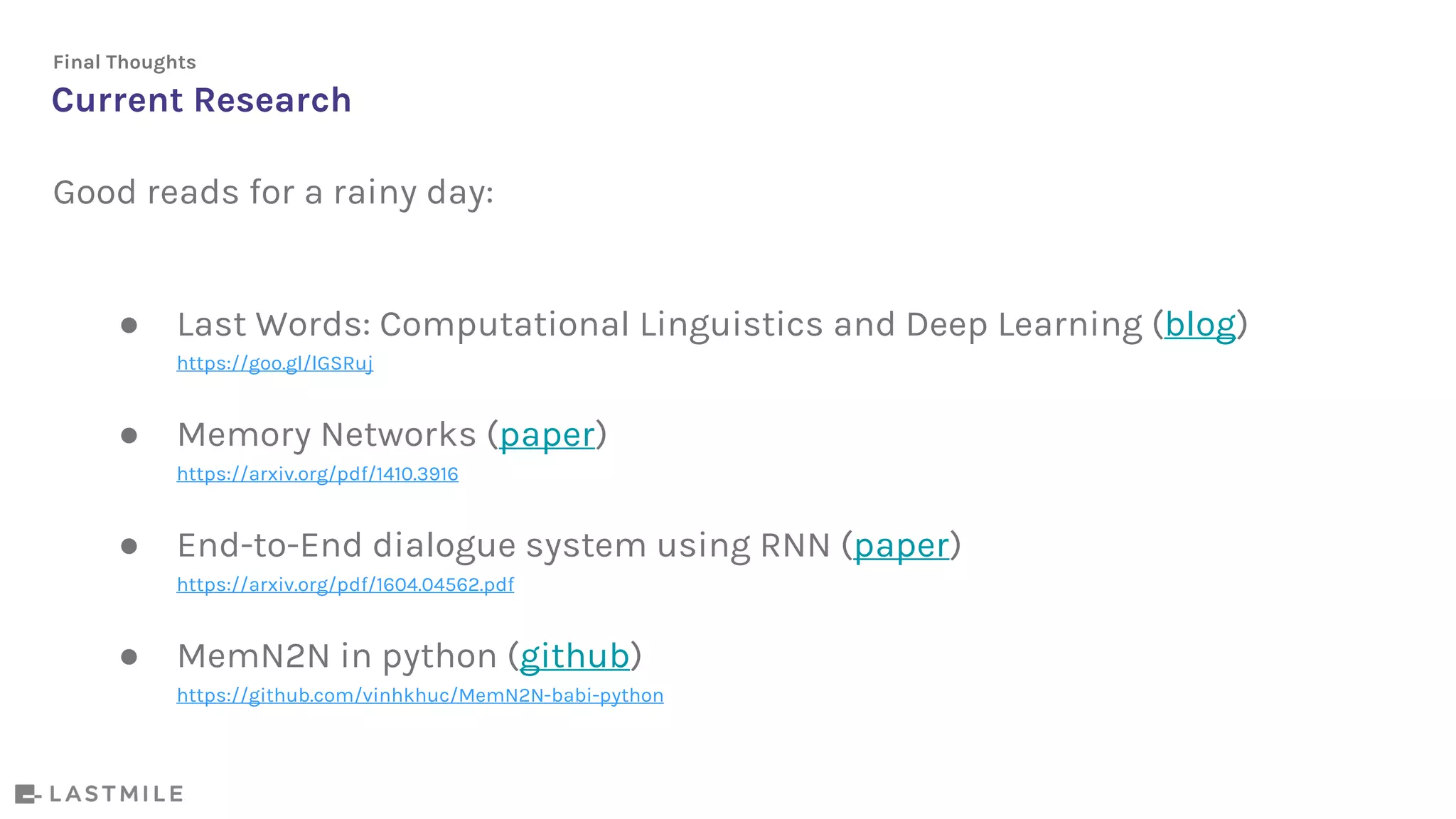 Current Research
Final Thoughts
Good reads for a rainy day:
● Last Words: Computational Linguistics and Deep Learning (blog)
https://goo.gl/lGSRuj
● Memory Networks (paper)
https://arxiv.org/pdf/1410.3916
● End-to-End dialogue system using RNN (paper)
https://arxiv.org/pdf/1604.04562.pdf
● MemN2N in python (github)
https://github.com/vinhkhuc/MemN2N-babi-python
 