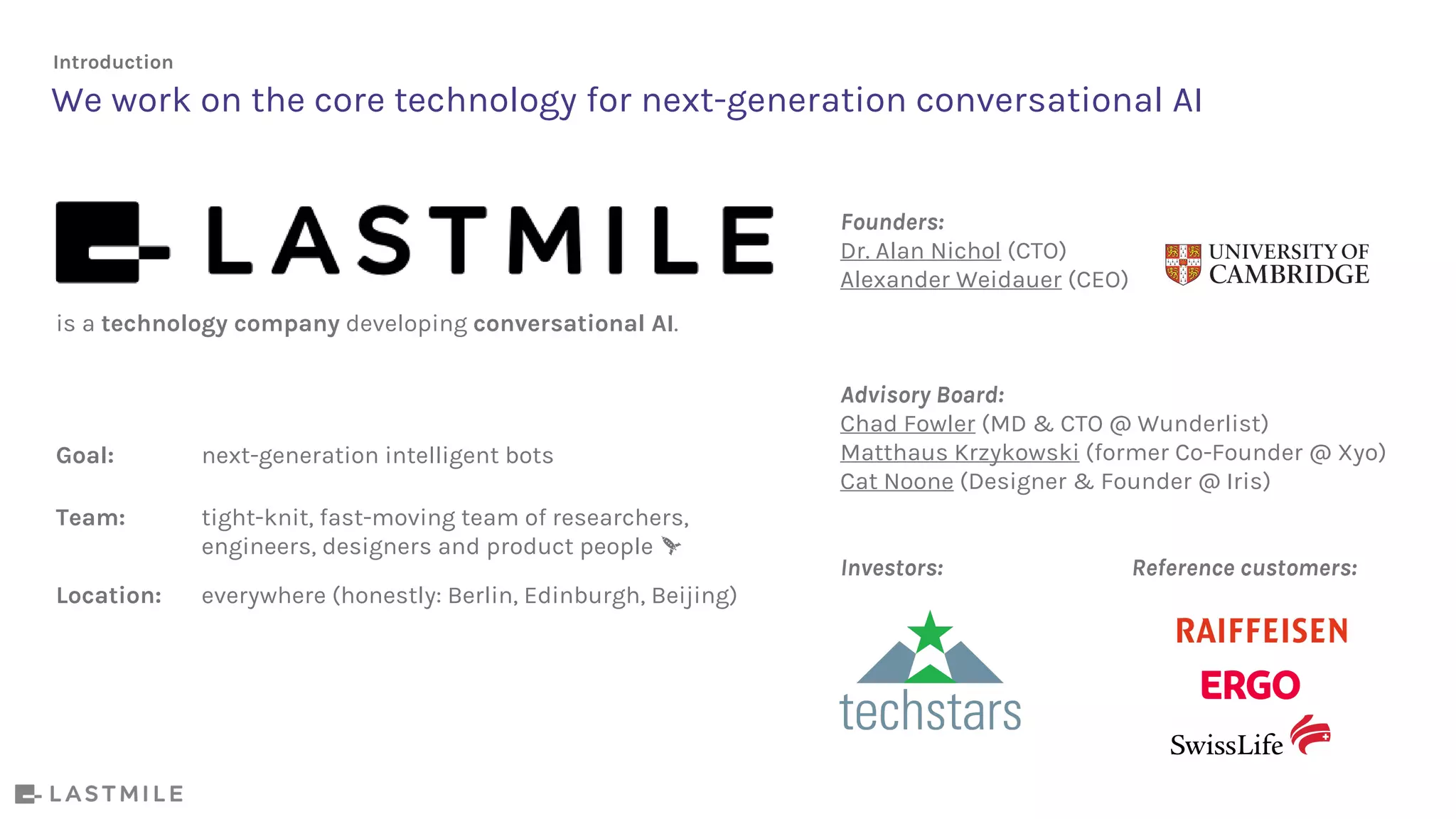 is a technology company developing conversational AI.
Goal: next-generation intelligent bots
Team: tight-knit, fast-moving team of researchers,
engineers, designers and product people
Location: everywhere (honestly: Berlin, Edinburgh, Beijing)
We work on the core technology for next-generation conversational AI
Founders:
Dr. Alan Nichol (CTO)
Alexander Weidauer (CEO)
Advisory Board:
Chad Fowler (MD & CTO @ Wunderlist)
Matthaus Krzykowski (former Co-Founder @ Xyo)
Cat Noone (Designer & Founder @ Iris)
Investors: Reference customers:
Introduction
 