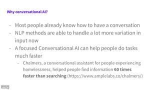Why conversational AI?
- Most people already know how to have a conversation
- NLP methods are able to handle a lot more variation in
input now
- A focused Conversational AI can help people do tasks
much faster
- Chalmers, a conversational assistant for people experiencing
homelessness, helped people find information 60 times
faster than searching (https://www.amplelabs.co/chalmers/)
 
