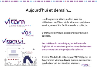Aujourd’hui et demain…
…le Programme Vitam, en lien avec les
utilisateurs de Vitam et de Vitam accessible en
service, œuvre à la facilitation de la collecte.
L’archiviste demeure au cœur des projets de
collecte.
Les métiers du numérique, les éditeurs de
logiciels et les services producteurs deviennent
des acteurs clés des projets de collecte.
Avec le Module de collecte ou l’APP Collecte, le
Programme Vitam redonne la main aux services
producteurs et aux services versants.
10
 