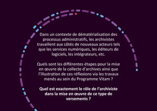 Dans un contexte de dématérialisation des
processus administratifs, les archivistes
travaillent aux côtés de nouveaux acteurs tels
que les services numériques, les éditeurs de
logiciels, les intégrateurs, etc.
Quels sont les différentes étapes pour la mise
en œuvre de la collecte d’archives ainsi que
l’illustration de ces réflexions via les travaux
menés au sein du Programme Vitam ?
Quel est exactement le rôle de l’archiviste
dans la mise en œuvre de ce type de
versements ?
 