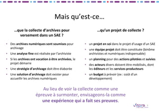 Mais qu’est-ce…
• Des archives numériques sont soumises pour
archivage
• Une analyse fine est réalisée par l’archiviste
• Si les archives ont vocation à être archivées, le
projet démarre
• Une stratégie d’archivage doit être élaborée
• Une solution d’archivage doit exister pour
accueillir les archives numériques
3
• un projet en soi dans le projet d’usage d’un SAE
• une équipe projet doit être constituée (binôme
archivistes et numériques indispensable)
• un planning pour des actions pilotées et suivies
• des acteurs divers doivent être mobilisés, dont
les éditeurs et les services producteurs
• un budget à prévoir (ex : coût d’un
développement)
Au lieu de voir la collecte comme une
épreuve à surmonter, envisageons-la comme
une expérience qui a fait ses preuves.
…qu’un projet de collecte ?
…que la collecte d’archives pour
versement dans un SAE ?
 