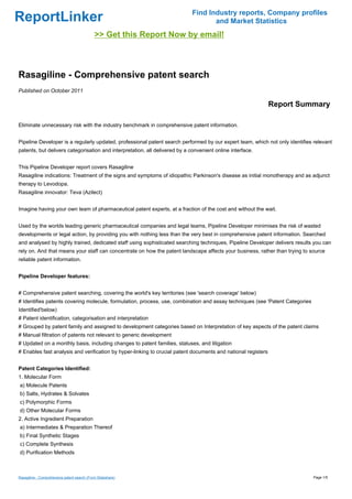 Find Industry reports, Company profiles
ReportLinker                                                                        and Market Statistics
                                             >> Get this Report Now by email!



Rasagiline - Comprehensive patent search
Published on October 2011

                                                                                                               Report Summary

Eliminate unnecessary risk with the industry benchmark in comprehensive patent information.


Pipeline Developer is a regularly updated, professional patent search performed by our expert team, which not only identifies relevant
patents, but delivers categorisation and interpretation, all delivered by a convenient online interface.


This Pipeline Developer report covers Rasagiline
Rasagiline indications: Treatment of the signs and symptoms of idiopathic Parkinson's disease as initial monotherapy and as adjunct
therapy to Levodopa.
Rasagiline innovator: Teva (Azilect)


Imagine having your own team of pharmaceutical patent experts, at a fraction of the cost and without the wait.


Used by the worlds leading generic pharmaceutical companies and legal teams, Pipeline Developer minimises the risk of wasted
developments or legal action, by providing you with nothing less than the very best in comprehensive patent information. Searched
and analysed by highly trained, dedicated staff using sophisticated searching techniques, Pipeline Developer delivers results you can
rely on. And that means your staff can concentrate on how the patent landscape affects your business, rather than trying to source
reliable patent information.


Pipeline Developer features:


# Comprehensive patent searching, covering the world's key territories (see 'search coverage' below)
# Identifies patents covering molecule, formulation, process, use, combination and assay techniques (see 'Patent Categories
Identified'below)
# Patent identification, categorisation and interpretation
# Grouped by patent family and assigned to development categories based on Interpretation of key aspects of the patent claims
# Manual filtration of patents not relevant to generic development
# Updated on a monthly basis, including changes to patent families, statuses, and litigation
# Enables fast analysis and verification by hyper-linking to crucial patent documents and national registers


Patent Categories Identified:
1. Molecular Form
a) Molecule Patents
b) Salts, Hydrates & Solvates
c) Polymorphic Forms
d) Other Molecular Forms
2. Active Ingredient Preparation
a) Intermediates & Preparation Thereof
b) Final Synthetic Stages
c) Complete Synthesis
d) Purification Methods



Rasagiline - Comprehensive patent search (From Slideshare)                                                                    Page 1/5
 