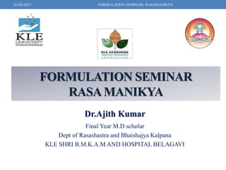 FORMULATION SEMINAR
RASAMANIKYA
Dr.Ajith Kumar
Final Year M.D scholar
Dept of Rasashastra and Bhaishajya Kalpana
KLE SHRI B.M.K.A.M AND HOSPITAL BELAGAVI
1
FORMULATION SEMINAR- RASAMANIKYA
01-02-2023
 