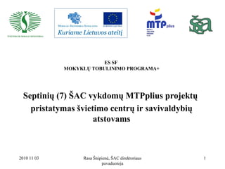 2010 11 03 Rasa Šnipienė, ŠAC direktoriaus
pavaduotoja
1
ES SF
MOKYKLŲ TOBULINIMO PROGRAMA+
Septinių (7) ŠAC vykdomų MTPplius projektų
pristatymas švietimo centrų ir savivaldybių
atstovams
 