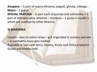 Anupana – ¼ part of svarna bhasma, pippali, ghruta, vidanga ,
Matra – 1 gunja
SPECIAL PRAYOGA – ½ part each of parada and vaikrantha + 1
part of abhraka satva bhasma – mardana – 1 gunja in vyadhi’s
which are asadhya by other bhasma.
3) MAKSHIKA
Utpatti – due to vishnu kripa – got originated in sumeru parvata
– in vaishakha masa gets melted.
Available in Tapi nadi teera, Yavana, Kirata and China pradesha
Gunas and bhedas told
 