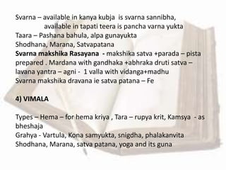 Svarna – available in kanya kubja is svarna sannibha,
available in tapati teera is pancha varna yukta
Taara – Pashana bahula, alpa gunayukta
Shodhana, Marana, Satvapatana
Svarna makshika Rasayana - makshika satva +parada – pista
prepared . Mardana with gandhaka +abhraka druti satva –
lavana yantra – agni - 1 valla with vidanga+madhu
Svarna makshika dravana ie satva patana – Fe
4) VIMALA
Types – Hema – for hema kriya , Tara – rupya krit, Kamsya - as
bheshaja
Grahya - Vartula, Kona samyukta, snigdha, phalakanvita
Shodhana, Marana, satva patana, yoga and its guna
 