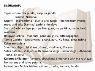 5) SHILAJATU
Types – Gomutra gandhi, Karpura gandhi
Sasatva, Nissatva
Utpatti – in greeshma – due to arka taapa – melted from svarna,
rupya and arka (kamsya) garbha himalaya
Svarna Garbha – japa pushpa like, guru, svalpa tikta, svadu, best
rasayana
Roupya Garbha – madhura, pandura, guru, pitta rogaghna,
Tamra Garbha – Neela varna, ghana, guru, KV hara , tikta, ushna ,
Kshayarogaghna
Shudha shilajatu lakshana , Guna , shodhana, Marana
Satva patana – shilajatu with dravana varga + amla varga – dhamana
– loha like satva
Karpura Shilajatu – Pandura, sikatakara, Shodhana with ela kashaya.
No marana and satva patana.
Indication – Mutra Krichra, ashmari, meha, Kamala, Pandu
 