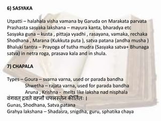6) SASYAKA
Utpatti – halahala visha vamana by Garuda on Marakata parvata
Prashasta sasyaka lakshana – mayura kanta, bharadya etc
Sasyaka guna – kusta , pittaja vyadhi , rasayana, vamaka, rechaka
Shodhana , Marana (Kukkuta puta ), satva patana (andha musha )
Bhaluki tantra – Prayoga of tutha mudra (Sasyaka satva+ Bhunaga
satva) in netra roga, prasava kala and in shula.
7) CHAPALA
Types – Goura – svarna varna, used or parada bandha
Shwetha – rajata varna, used for parada bandha
Aruna , Krishna - melts like laksha nad nisphala
र्ांगर्त्रर्ते र्ह्नौ चपलस्तेन कीततवतः ।
Gunas, Shodhana, Satva patana
Grahya lakshana – Shadasra, snigdha, guru, sphatika chaya
 