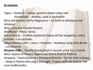 8) RASAKA
Types – Dardura – Sadala, good to obtain satva and
Karavellaka - Nirdala, used in aushadhis
Rasa and Rasaka told by Nagarjuna – act both as dehakara and
lohakara
Does Loha and Parada Ranjana
Shodhana – Peeta Varna
Satva Patana - 4 vidhis explained (Satva will be vangabha), some
consider it as yashada.
Satva Marana vidhi – satva + Haratala – mardana using loha danda
– c/a bhasma
Ranjana vidhi – Shudha Rasaka kept in human urine for 1 month -
does ranjana of Parada, Rajata and Tamra (Svarna Prabha)
Anupana – Kanta bhasma + Kharpara bhasma – 1g mix with triphala
– Keep in Kantra loha patra one night. If taken with tila kshara can
cure madhumeha
 