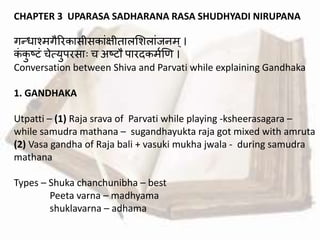 CHAPTER 3 UPARASA SADHARANA RASA SHUDHYADI NIRUPANA
गन्द्धाश्मगैररकासीसकाांक्षीतालमशलाांजनम्।
कां कु ष्टां चेत्युपरसाः च अष्टौ पारदकमवणि ।
Conversation between Shiva and Parvati while explaining Gandhaka
1. GANDHAKA
Utpatti – (1) Raja srava of Parvati while playing -ksheerasagara –
while samudra mathana – sugandhayukta raja got mixed with amruta
(2) Vasa gandha of Raja bali + vasuki mukha jwala - during samudra
mathana
Types – Shuka chanchunibha – best
Peeta varna – madhyama
shuklavarna – adhama
 