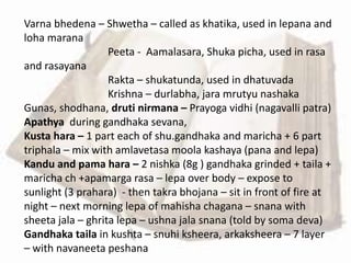 Varna bhedena – Shwetha – called as khatika, used in lepana and
loha marana
Peeta - Aamalasara, Shuka picha, used in rasa
and rasayana
Rakta – shukatunda, used in dhatuvada
Krishna – durlabha, jara mrutyu nashaka
Gunas, shodhana, druti nirmana – Prayoga vidhi (nagavalli patra)
Apathya during gandhaka sevana,
Kusta hara – 1 part each of shu.gandhaka and maricha + 6 part
triphala – mix with amlavetasa moola kashaya (pana and lepa)
Kandu and pama hara – 2 nishka (8g ) gandhaka grinded + taila +
maricha ch +apamarga rasa – lepa over body – expose to
sunlight (3 prahara) - then takra bhojana – sit in front of fire at
night – next morning lepa of mahisha chagana – snana with
sheeta jala – ghrita lepa – ushna jala snana (told by soma deva)
Gandhaka taila in kushta – snuhi ksheera, arkaksheera – 7 layer
– with navaneeta peshana
 