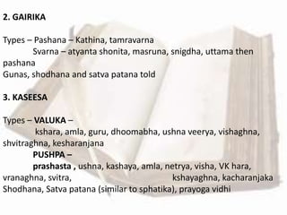 2. GAIRIKA
Types – Pashana – Kathina, tamravarna
Svarna – atyanta shonita, masruna, snigdha, uttama then
pashana
Gunas, shodhana and satva patana told
3. KASEESA
Types – VALUKA –
kshara, amla, guru, dhoomabha, ushna veerya, vishaghna,
shvitraghna, kesharanjana
PUSHPA –
prashasta , ushna, kashaya, amla, netrya, visha, VK hara,
vranaghna, svitra, kshayaghna, kacharanjaka
Shodhana, Satva patana (similar to sphatika), prayoga vidhi
 