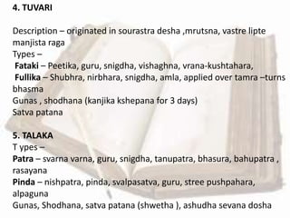 4. TUVARI
Description – originated in sourastra desha ,mrutsna, vastre lipte
manjista raga
Types –
Fataki – Peetika, guru, snigdha, vishaghna, vrana-kushtahara,
Fullika – Shubhra, nirbhara, snigdha, amla, applied over tamra –turns
bhasma
Gunas , shodhana (kanjika kshepana for 3 days)
Satva patana
5. TALAKA
T ypes –
Patra – svarna varna, guru, snigdha, tanupatra, bhasura, bahupatra ,
rasayana
Pinda – nishpatra, pinda, svalpasatva, guru, stree pushpahara,
alpaguna
Gunas, Shodhana, satva patana (shwetha ), ashudha sevana dosha
 