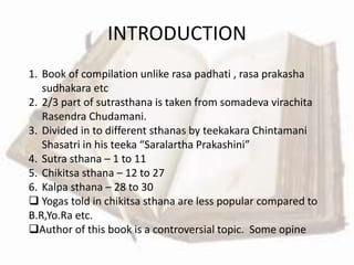 1. Book of compilation unlike rasa padhati , rasa prakasha
sudhakara etc
2. 2/3 part of sutrasthana is taken from somadeva virachita
Rasendra Chudamani.
3. Divided in to different sthanas by teekakara Chintamani
Shasatri in his teeka “Saralartha Prakashini”
4. Sutra sthana – 1 to 11
5. Chikitsa sthana – 12 to 27
6. Kalpa sthana – 28 to 30
 Yogas told in chikitsa sthana are less popular compared to
B.R,Yo.Ra etc.
Author of this book is a controversial topic. Some opine
INTRODUCTION
 