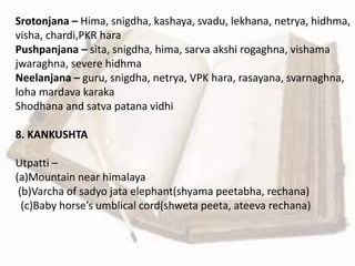 Srotonjana – Hima, snigdha, kashaya, svadu, lekhana, netrya, hidhma,
visha, chardi,PKR hara
Pushpanjana – sita, snigdha, hima, sarva akshi rogaghna, vishama
jwaraghna, severe hidhma
Neelanjana – guru, snigdha, netrya, VPK hara, rasayana, svarnaghna,
loha mardava karaka
Shodhana and satva patana vidhi
8. KANKUSHTA
Utpatti –
(a)Mountain near himalaya
(b)Varcha of sadyo jata elephant(shyama peetabha, rechana)
(c)Baby horse’s umblical cord(shweta peeta, ateeva rechana)
 