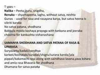 T ypes –
Nalika – Peeta, guru, snigdha,
Renuka – shyamapeeta, laghu, without satva, neshta
Gunas - used for rasa and rasayana karya, but satva heena Is
vikriti karaka
No satva patana, shodhana
Babbula moola kashaya prayoga with tankana and jeeraka
choorna for kankushta vishanashana
SAMANYA SHODHANA AND SATVA PATANA OF RASA &
UPARASA
Suryavarta/kadali/vandhya
karkoti/koshataki/suradali/shigru/surana kanda/jala
pippali/kakamachi rasa along with saindhava lavana,yava kshara
and amla rasa Bhavana for shodhana
Dhamana for satva patana
 