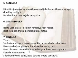 5. AGNIJARA
Utpatti – jarayu of agnimukha named jalachara – thrown by agni –
dried by sunlight
No shodhana due to jala samparka
6. GIRISINDHURA
Rakta varna rasa – dried in himalaya foot region
Best rasa bandhaka, dehalohakara, netrya
7. HINGULA
Types –
Shuka tundakhya – alpa gunayukta, also called as charmara
Hamsapak(d)a - pravalabha, shwetha rekha, best
Rasa obtained from this is equal to gandhaka jeerna parada
Darada as synonyms
Shodhana vidhi, guna,satva patana (soota sankasha)
 
