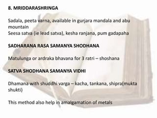 8. MRIDDARASHRINGA
Sadala, peeta varna, available in gurjara mandala and abu
mountain
Seesa satva (ie lead satva), kesha ranjana, pum gadapaha
SADHARANA RASA SAMANYA SHODHANA
Matulunga or ardraka bhavana for 3 ratri – shoshana
SATVA SHODHANA SAMANYA VIDHI
Dhamana with shuddhi varga – kacha, tankana, shipra(mukta
shukti)
This method also help in amalgamation of metals
 