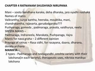 CHAPTER 4 RATNANAM SHUDHYADI NIRUPANA
Mani – soota bandhana karaka, deha dharaka, jara vyadhi nashaka
Names of manis
Vaikrantha, surya kantha, heeraka, mouktika, mani,
chandrakantha, rajavarta, garudodgaraka???
Pushyaraga, gomeda , padmaraga, pravala, vaidhurya, neela
SRESTA MANIS –
Padmaraga, Indraneela, Marakata, Pushparaga, Vajra
Manis for nava graha – 2 different opinion
Prayoga of ratnas – Rasa sidhi, for rasayana, daana, dharana,
devata archana
MANIKYA –
2 types - Padmaraga and neelagandhi ,sreshta variety with their
lakshana(in each variety), therapeutic uses, nikrista manikya
lakshana
 