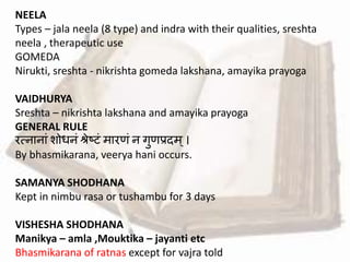NEELA
Types – jala neela (8 type) and indra with their qualities, sreshta
neela , therapeutic use
GOMEDA
Nirukti, sreshta - nikrishta gomeda lakshana, amayika prayoga
VAIDHURYA
Sreshta – nikrishta lakshana and amayika prayoga
GENERAL RULE
रत्नानाां शोधनां िेष्टां मारिां न गुिप्रदम्।
By bhasmikarana, veerya hani occurs.
SAMANYA SHODHANA
Kept in nimbu rasa or tushambu for 3 days
VISHESHA SHODHANA
Manikya – amla ,Mouktika – jayanti etc
Bhasmikarana of ratnas except for vajra told
 