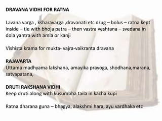 DRAVANA VIDHI FOR RATNA
Lavana varga , ksharavarga ,dravanati etc drug – bolus – ratna kept
inside – tie with bhoja patra – then vastra veshtana – svedana in
dola yantra with amla or kanji
Vishista krama for mukta- vajra-vaikranta dravana
RAJAVARTA
Uttama madhyama lakshana, amayika prayoga, shodhana,marana,
satvapatana,
DRUTI RAKSHANA VIDHI
Keep druti along with kusumbha taila in kacha kupi
Ratna dharana guna – bhagya, alakshmi hara, ayu vardhaka etc
 