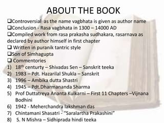 ABOUT THE BOOK
Controversial as the name vagbhata is given as author name
Conclusion - Rasa vagbhata in 1300 – 14000 AD
Compiled work from rasa prakasha sudhakara, rasarnava as
declared by author himself in first chapter
 Written in puranik tantric style
Son of Simhagupta
 Commentories
1) 18th centurty – Shivadas Sen – Sanskrit teeka
2) 1983 – Pdt. Hazarilal Shukla – Sanskrit
3) 1996 – Ambika dutta Shastri
4) 1945 – Pdt.Dharmananda Sharma
5) Prof Duttatreya Ananta Kulkarni – First 11 Chapters –Vijnana
Bodhini
6) 1942 - Meherchandra lakshman das
7) Chintamani Shasatri - “Saralartha Prakashini”
8) S. N Mishra – Sidhiprada hindi teeka
 