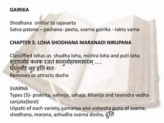 GAIRIKA
Shodhana similar to rajavarta
Satva patana – pashana- peeta, svarna gairika - rakta varna
CHAPTER 5. LOHA SHODHANA MARANADI NIRUPANA
Classiffied lohas as shudha loha, mishra loha and puti loha
शुद्धलो ां कनक रजतां भानुलो ाश्मसारम्……
धातुलो े लु इतत मतः
Removes or attracts dosha
SVARNA
Types (5)- prakrita, vahnija, sahaja, khanija and rasendra vedha
sanjata(best)
Utpatti of each variety, samanya and vishesha guna of svarna,
shodhana, marana, ashudha svarna dosha, रुतत
 