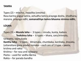 TAMRA
Types (2) – mlecha , nepalika (sreshta)
Rasa karma yogya tamra, ashudha tamra prayoga dosha, shodhana,
marana, prayoga vidhi, somanathiya tamra bhasma nirmna vidhi,
LOUHA
Types (3) – Munda loha – 3 types – mrudu, kunta, kadara
Teekshna loha – 6 types – khara, sara,hrinnala,
taravatta, vajira,kaala
Kantha loha - 5 types - bhramaka, chumbaka, karshaka, dravaka,
(uttarottara guna prada) romaka – each are of 3 type – peeta,
krishna and rakta
Krishna – for rasa and rasayana
Peeta – used for vedha karma
Rakta – for parada bandha
 