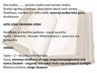 Eka mukha……... pancha mukha and sarvato mukha
Grahya agrahya lakshana, description about each variety
Shodhana, marana (12 vidhis told), ramaraji prokta loha guna,
drutikarana
ASTA LOHA DRAVANA VIDHI
Gandhaka and kantha pashana – equal quantity
Kanta – teekshna - Munda –Kitta(mandura )- puva one are
gunayukta
VANGA
Types – 2 – khuraka and mishraka
Guna, samanya shodhana of naga vanga,kamsya(ghosha) and
tamra (heated – nirgundi rasa seka/ mula raja pravapa in sunlight
Bhasma nirmana, vanga rasayana
 