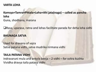 VARTA LOHA
Kamsya+Tamra+Pittala+Loha+Ahi jata(naga) – called as pancha
loha
Guna, shodhana, marana
Rasa, uparasa, ratna and lohas facilitate parada for deha loha sidhi
BHUNAGA SATVA
Used for dravana of vajra
Satva patana vidhi, satva mudrika nirmana vidhi
TAILA PATANA VIDHI
Indravaruni mula and ankola beeja – 2 vidhi – for svitra kushta
Vividha dravya taila patana vidhi
 