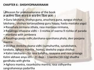 CHAPTER 6 : SHISHYOPANAYANAM
Reason for prakateekarana of the book
न क्रमेिा वर्ना शास्त्रां न शास्त्रेि वर्ना क्रमः ।
Guru lakshana, shishya guna, anuchara guna, ayogya shishya
lakshana , shishya kartavya(keep guru happy, hasta mastaka yoga)
Rasashala nirmana sthala, rasa mantapa nirmana,
Rasalinga sthapana vidhi – 3 nishka of svarna 9 nishka of parada
– mardana with jambeera
Rasalinga pooja vidhi,darshana-sparshana phala, devi poojana
mantra
Shishya deeksha daana vidhi (sumuhurtha, sunakshatra,
tarabala, aghora mantra , homa), deeksha yogya shishya
Kalini lakshana – for rasa bahdha, rasayana and rasa prayoga
Kalini abhave anya stri – 21 days - 1 karsha (10-12g) shudha
gandhaka with ghrita
Aghora mantra, rasankusha mantra, rasa sidhyartha
sangrahaneeya padartha
 
