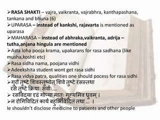 RASA SHAKTI – vajra, vaikranta, vajrabhra, kanthapashana,
tankana and bhuna (6)
UPARASA – instead of kankshi, rajavarta is mentioned as
uparasa
MAHARASA – instead of abhraka,vaikranta, adrija –
tutha,anjana hingula are mentioned
Asta loha pooja krama, upakarans for rasa sadhana (like
musha,koshti etc)
Rasa sidha nama, poojana vidhi
Adeekshita student wont get rasa sidhi
Rasa vidya patra, qualities one should pocess for rasa sidhi
गुरौ तुष्टे मशर्स्तुष्येत्मशर्े तुष्टे रसस्तथा
रसे तुष्टे क्रक्रयाः सर्ावः….
 रसवर्द्या दृढां गोप्या मातुः गुह्यममर् ध्रुर्म ्।
न रोश्रगवर्हदतां कायं ब ुमभवर्वहदतां तथा … ।
Ie shouldn’t disclose medicine to patients and other people
 