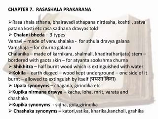 CHAPTER 7. RASASHALA PRAKARANA
Rasa shala sthana, bhairavadi sthapana nirdesha, koshti , satva
patana kosti etc rasa sadhana dravyas told
 Chalani bheda – 3 types
Venavi – made of venu shalaka - for sthula dravya galana
Vamshaja – for churna galana
Chalanika – made of karnikara, shalmali, khadira(harijata) stem –
bordered with gaots skin – for atyanta sookshma churna
 Shikhitra – half burnt wood which is extinguished with water
Kokila – earth digged – wood kept underground – one side of it
burnt – allowed to extinguish by itself (पयसा वर्ना)
 Upala synonyms – chagana, girindika etc
Kupika nirmana dravya – kacha, loha, mrit, varata and
chashaka
Kupika synonyms - sidha, gola,girindika
 Chashaka synonyms – katori,vatika, kharika,kancholi, grahika
 