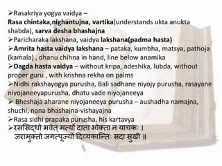 Rasakriya yogya vaidya –
Rasa chintaka,nighantujna, vartika(understands ukta anukta
shabda), sarva desha bhashajna
Paricharaka lakshana, vaidya lakshana(padma hasta)
Amrita hasta vaidya lakshana – pataka, kumbha, matsya, pathoja
(kamala) , dhanu chihna in hand, line below anamika
Dagda hasta vaidya – without kripa, adeshika, lubda, without
proper guru , with krishna rekha on palms
Nidhi rakshayogya purusha, Bali sadhane niyojy purusha, rasayane
niyojaneeyapurusha, dhatu vade niyojaneeya
 Bheshaja aharane niyojaneeya purusha – aushadha namajna,
shuchi, nana bhashajna-vishayajna
Rasa sidhi prapaka purusha, his kartavya
रसमसद्धो भर्ेत्मत्यो दाता भोक्ता न याचकः ।
जरामुक्तो जगत्पूज्यो हदव्यकाब्न्द्तः सदा सुखी ॥
 