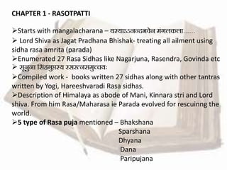 CHAPTER 1 - RASOTPATTI
Starts with mangalacharana – यस्याऽऽनन्दभवेन मंगलकला……
 Lord Shiva as Jagat Pradhana Bhishak- treating all ailment using
sidha rasa amrita (parada)
Enumerated 27 Rasa Sidhas like Nagarjuna, Rasendra, Govinda etc
 सूनुना ससंहगुप्तस्य रसरत्नसमुच्चयः
Compiled work - books written 27 sidhas along with other tantras
written by Yogi, Hareeshvaradi Rasa sidhas.
Description of Himalaya as abode of Mani, Kinnara stri and Lord
shiva. From him Rasa/Maharasa ie Parada evolved for rescuinng the
world.
5 type of Rasa puja mentioned – Bhakshana
Sparshana
Dhyana
Dana
Paripujana
 
