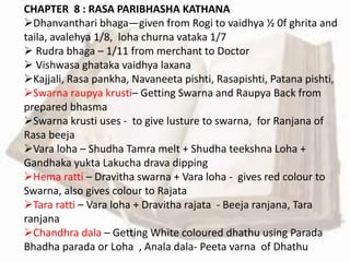 CHAPTER 8 : RASA PARIBHASHA KATHANA
Dhanvanthari bhaga—given from Rogi to vaidhya ½ 0f ghrita and
taila, avalehya 1/8, loha churna vataka 1/7
 Rudra bhaga – 1/11 from merchant to Doctor
 Vishwasa ghataka vaidhya laxana
Kajjali, Rasa pankha, Navaneeta pishti, Rasapishti, Patana pishti,
Swarna raupya krusti– Getting Swarna and Raupya Back from
prepared bhasma
Swarna krusti uses - to give lusture to swarna, for Ranjana of
Rasa beeja
Vara loha – Shudha Tamra melt + Shudha teekshna Loha +
Gandhaka yukta Lakucha drava dipping
Hema ratti – Dravitha swarna + Vara loha - gives red colour to
Swarna, also gives colour to Rajata
Tara ratti – Vara loha + Dravitha rajata - Beeja ranjana, Tara
ranjana
Chandhra dala – Getting White coloured dhathu using Parada
Bhadha parada or Loha , Anala dala- Peeta varna of Dhathu
 